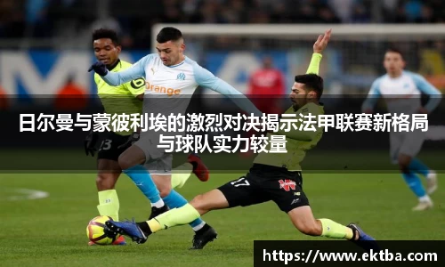 日尔曼与蒙彼利埃的激烈对决揭示法甲联赛新格局与球队实力较量